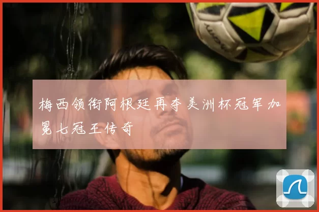 梅西领衔阿根廷再夺美洲杯冠军加冕七冠王传奇