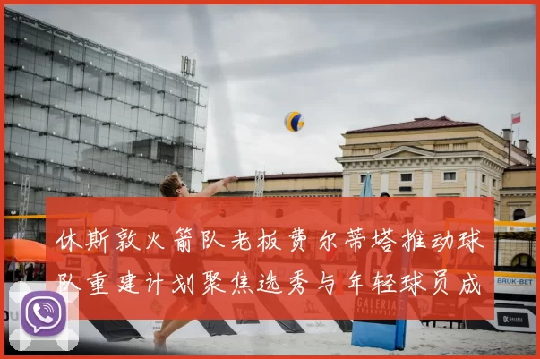 休斯敦火箭队老板费尔蒂塔推动球队重建计划聚焦选秀与年轻球员成长