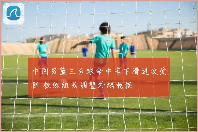 中国男篮三分球命中率下滑进攻受阻 教练组或调整外线轮换