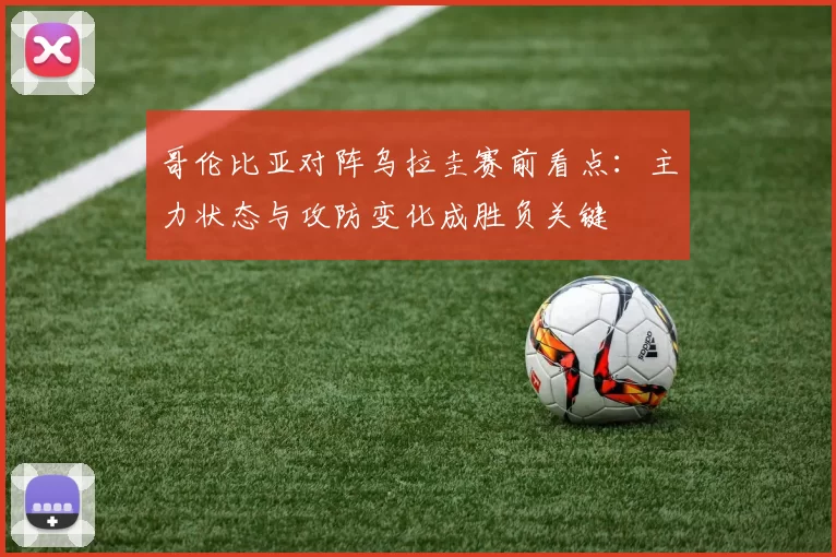 哥伦比亚对阵乌拉圭赛前看点：主力状态与攻防变化成胜负关键
