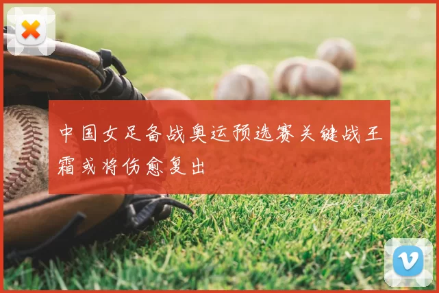 中国女足备战奥运预选赛关键战王霜或将伤愈复出