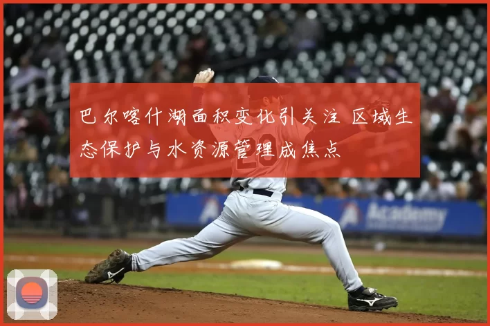 巴尔喀什湖面积变化引关注 区域生态保护与水资源管理成焦点