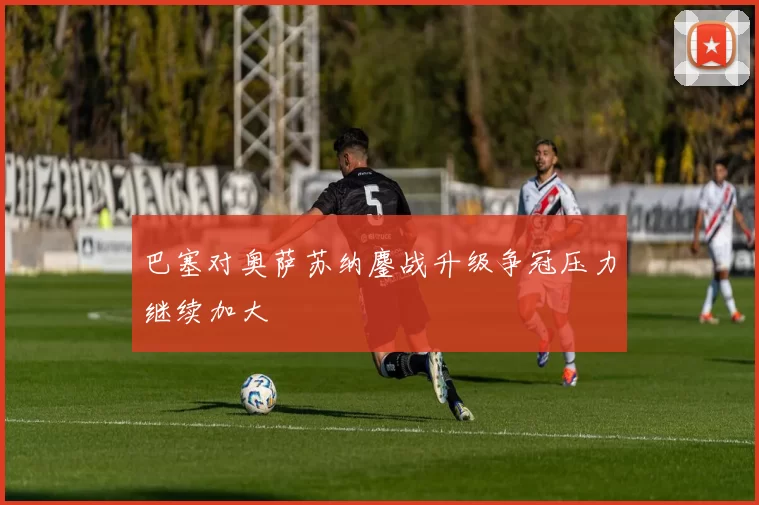 巴塞对奥萨苏纳鏖战升级争冠压力继续加大