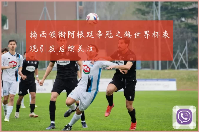 梅西领衔阿根廷争冠之路世界杯表现引发后续关注