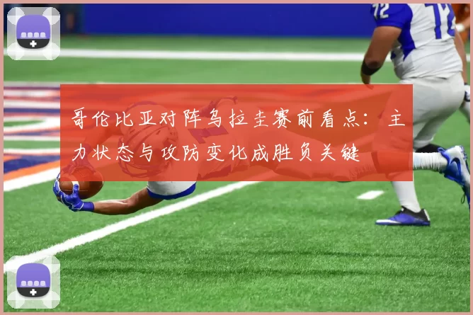 哥伦比亚对阵乌拉圭赛前看点：主力状态与攻防变化成胜负关键