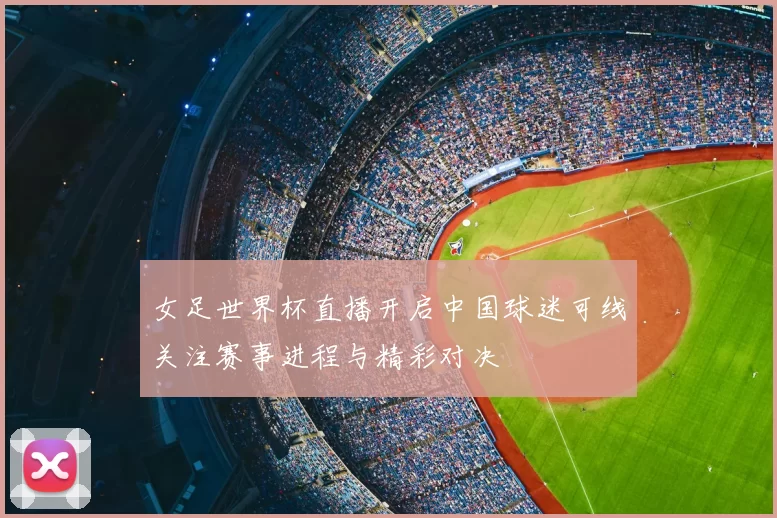 女足世界杯直播开启中国球迷可线关注赛事进程与精彩对决