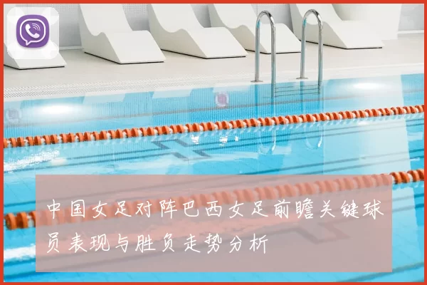 中国女足对阵巴西女足前瞻关键球员表现与胜负走势分析