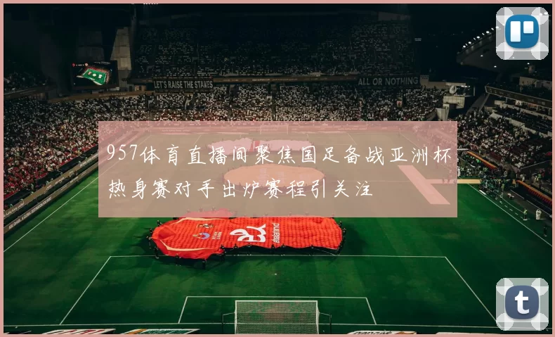 957体育直播间聚焦国足备战亚洲杯热身赛对手出炉赛程引关注