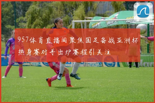 957体育直播间聚焦国足备战亚洲杯热身赛对手出炉赛程引关注
