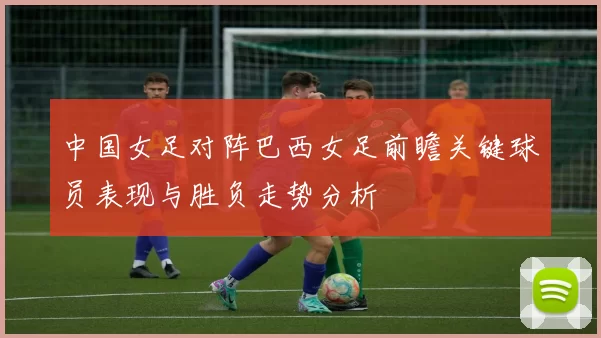 中国女足对阵巴西女足前瞻关键球员表现与胜负走势分析