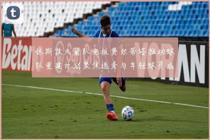 休斯敦火箭队老板费尔蒂塔推动球队重建计划聚焦选秀与年轻球员成长