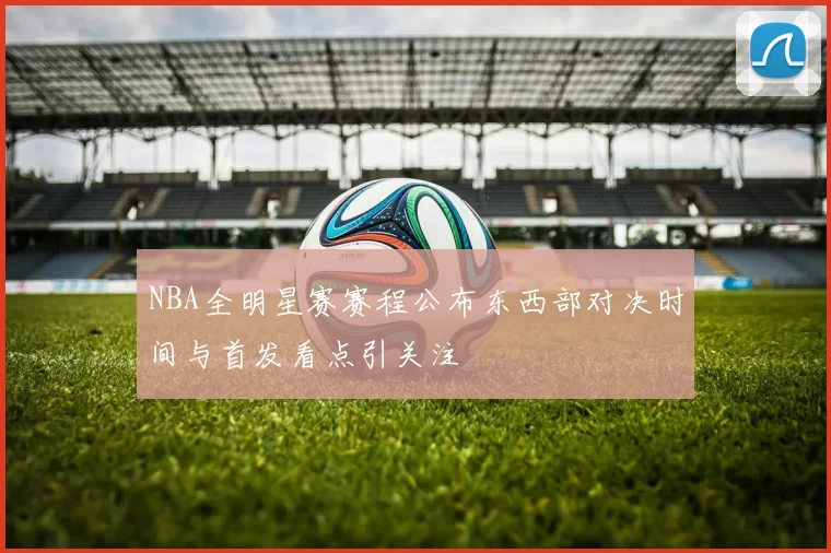 NBA全明星赛赛程公布东西部对决时间与首发看点引关注