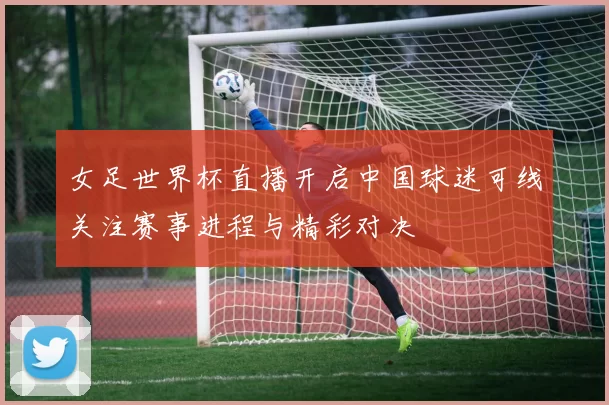 女足世界杯直播开启中国球迷可线关注赛事进程与精彩对决