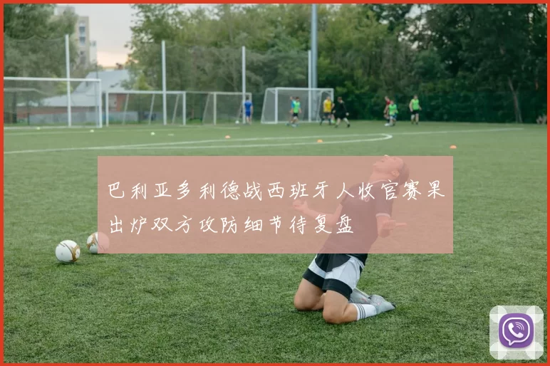 巴利亚多利德战西班牙人收官赛果出炉双方攻防细节待复盘