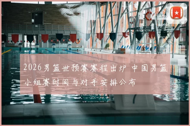2026男篮世预赛赛程出炉 中国男篮小组赛时间与对手安排公布
