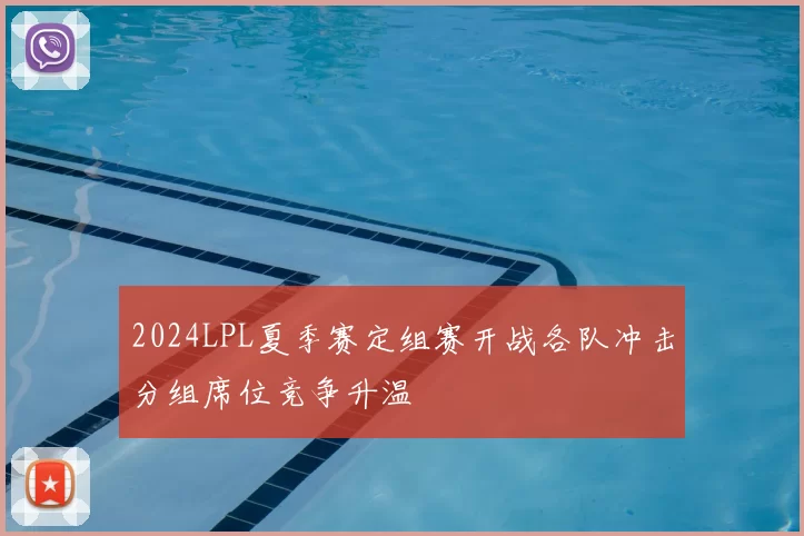 2024LPL夏季赛定组赛开战各队冲击分组席位竞争升温
