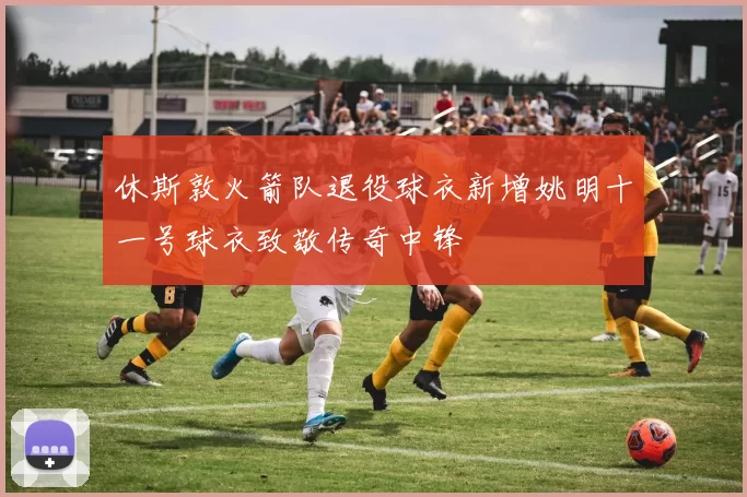 休斯敦火箭队退役球衣新增姚明十一号球衣致敬传奇中锋