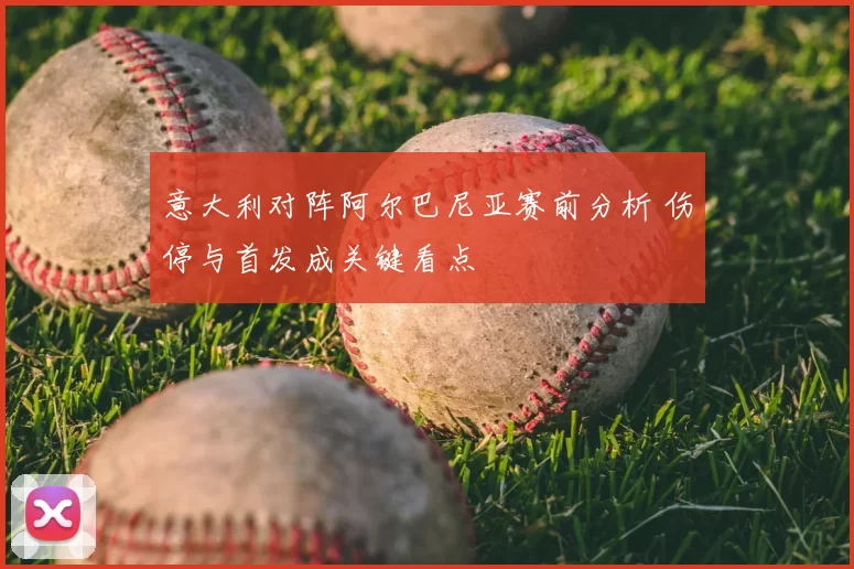 意大利对阵阿尔巴尼亚赛前分析 伤停与首发成关键看点
