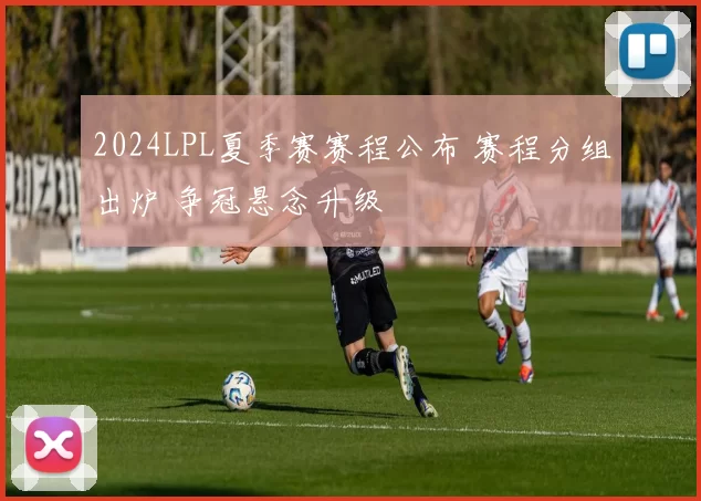 2024LPL夏季赛赛程公布 赛程分组出炉 争冠悬念升级