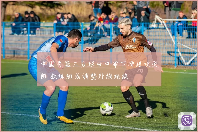 中国男篮三分球命中率下滑进攻受阻 教练组或调整外线轮换