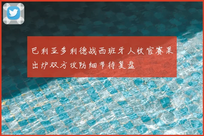 巴利亚多利德战西班牙人收官赛果出炉双方攻防细节待复盘