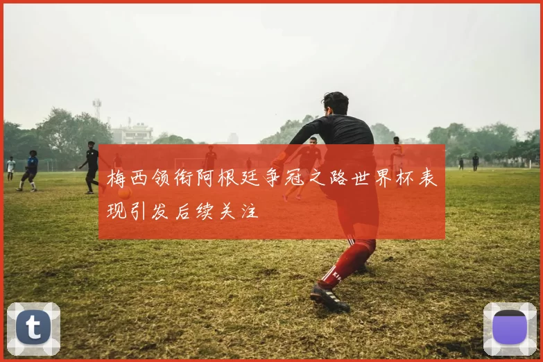 梅西领衔阿根廷争冠之路世界杯表现引发后续关注