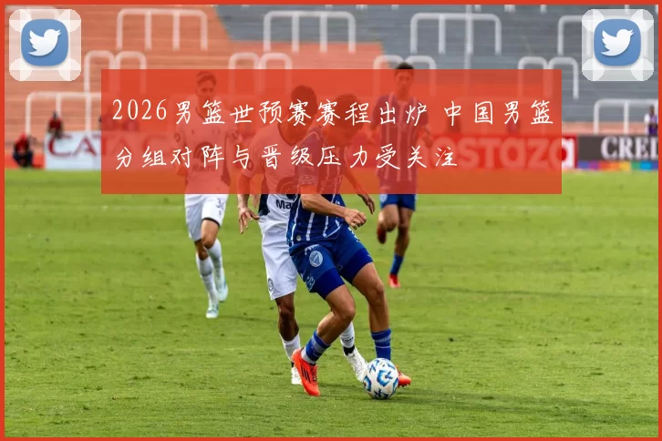 2026男篮世预赛赛程出炉 中国男篮分组对阵与晋级压力受关注