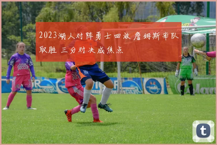 2023湖人对阵勇士回放 詹姆斯率队取胜 三分对决成焦点