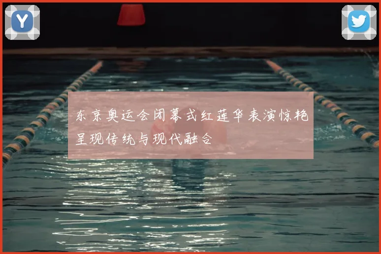 东京奥运会闭幕式红莲华表演惊艳呈现传统与现代融合