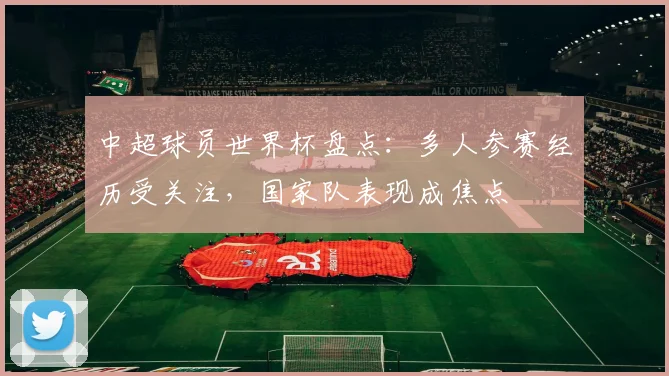 中超球员世界杯盘点:多人参赛经历受关注,国家队表现成焦点