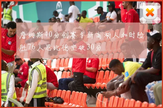 詹姆斯40分创赛季新高湖人加时险胜76人恩比德空砍30分