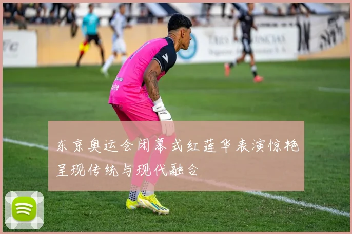东京奥运会闭幕式红莲华表演惊艳呈现传统与现代融合